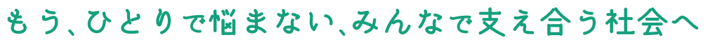 もう、ひとりで悩まない、みんなで支え合う社会へ