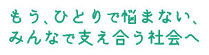 もう、ひとりで悩まない、みんなで支え合う社会へ