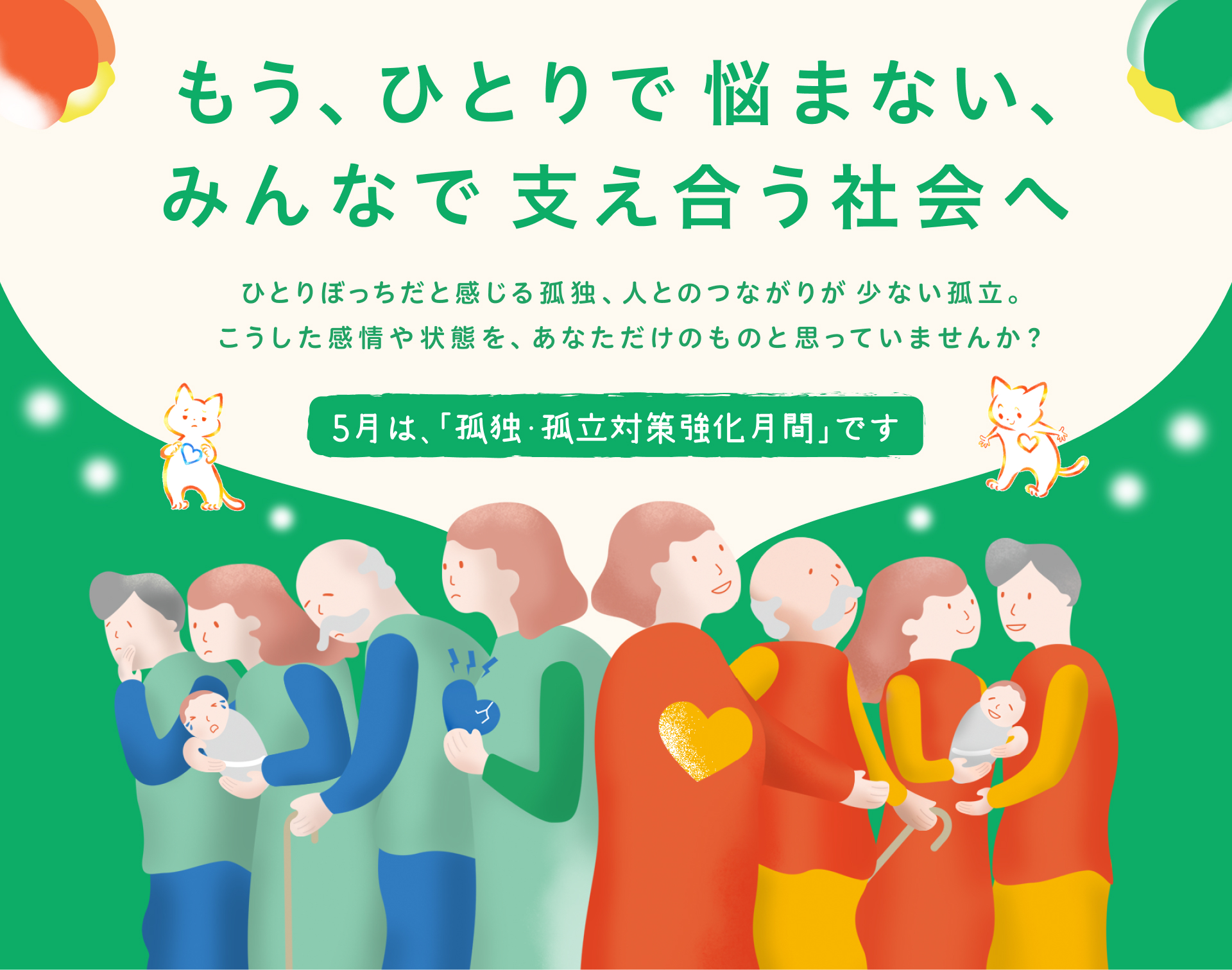 もうひとりで悩まない、みんなで支え合う社会へ　ひとりぼっちだと感じる孤独、人とのつながりが少ない孤立。こうした感情や状態をあなただけのものと思っていませんか？5月は、「孤独・孤立対策強化月間」です