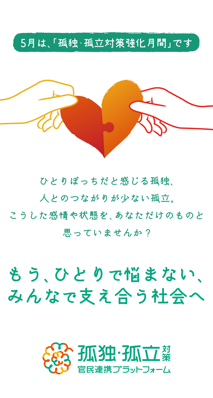 もうひとりで悩まない、みんなで支え合う社会へ　ひとりぼっちだと感じる孤独、人とのつながりが少ない孤立。こうした感情や状態をあなただけのものと思っていませんか？5月は、「孤独・孤立対策強化月間」です