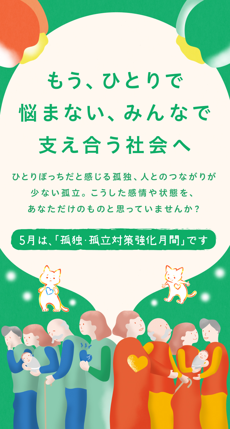 もうひとりで悩まない、みんなで支え合う社会へ　ひとりぼっちだと感じる孤独、人とのつながりが少ない孤立。こうした感情や状態をあなただけのものと思っていませんか？5月は、「孤独・孤立対策強化月間」です